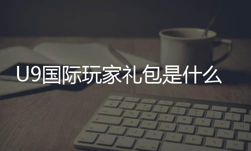 U9国际玩家礼包是什么?新手如何领取、礼包内容与兑换步骤详解