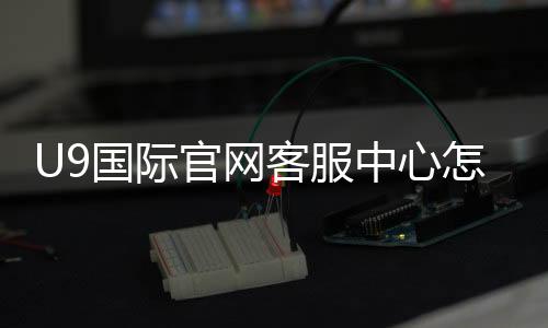 U9国际官网客服中心怎么联系?一分钟看懂官方客服渠道与常见问题处理流程