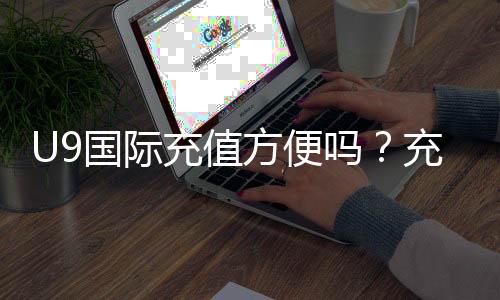 U9国际充值方便吗？充值流程、支付方式与安全性全面解析