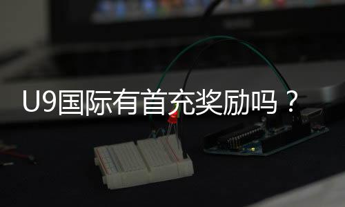 U9国际有首充奖励吗？最新首充优惠、领取方法与注意事项