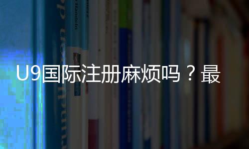 U9国际注册麻烦吗?最新注册流程、所需材料与省时技巧全解析