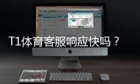 T1体育客服响应快吗？客服响应速度评测与常见问题解决指南