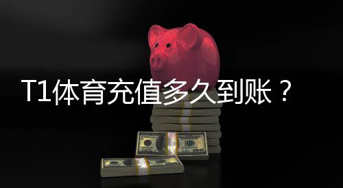 T1体育充值多久到账?到账时间、延迟原因与快速解决方法全面解析