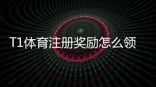 T1体育注册奖励怎么领取？新手注册流程、优惠规则与注意事项详解