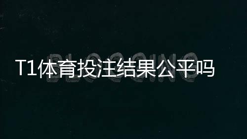 T1体育投注结果公平吗?平台公正性深度评测与辨别方法