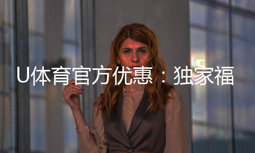U体育官方优惠:独家福利与高额返水等你来拿