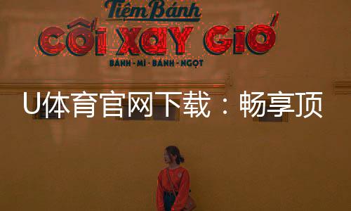 U体育官网下载:畅享顶级体育赛事投注与电子游艺体验