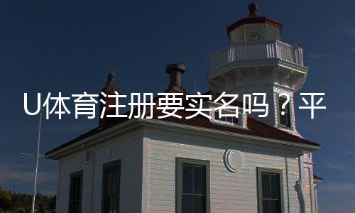 U体育注册要实名吗?平台实名认证流程与注意事项详解