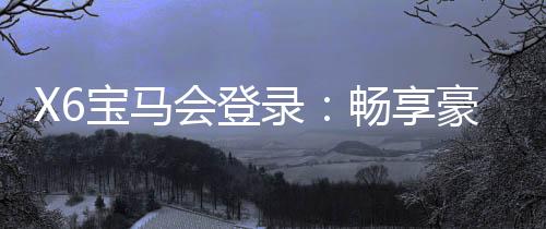 X6宝马会登录:畅享豪华电游盛宴与高额返水福利