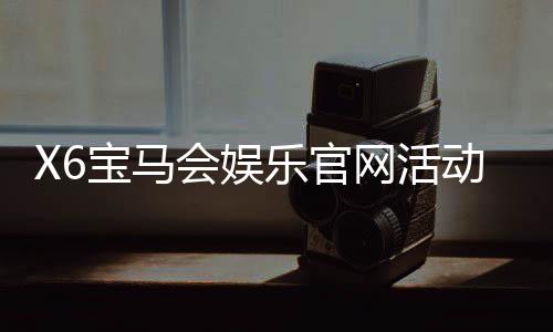X6宝马会娱乐官网活动：豪华礼遇与高额返水等你来享