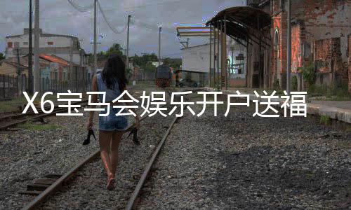 X6宝马会娱乐开户送福利：新会员专享豪礼首存即送彩金！