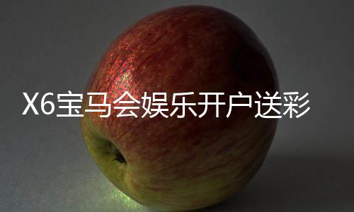X6宝马会娱乐开户送彩金:新会员专享豪礼首存即送8888元彩金