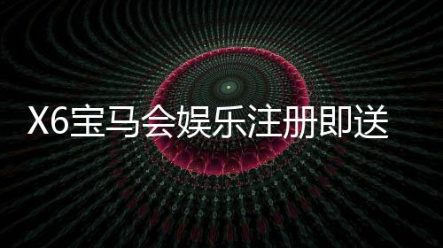 X6宝马会娱乐注册即送福利:新会员首存礼金翻倍送不停