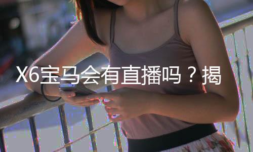 X6宝马会有直播吗?揭秘最新直播场次与观看指南