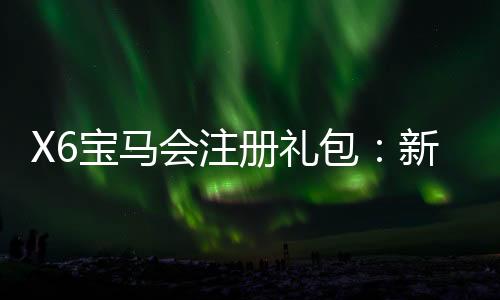 X6宝马会注册礼包:新会员专享豪礼及首存优惠攻略