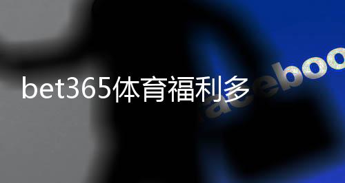 bet365体育福利多吗?2026最新优惠、活动与领取攻略