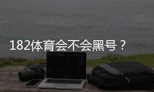 182体育会不会黑号？全面解析原因、投诉流程与防封技巧