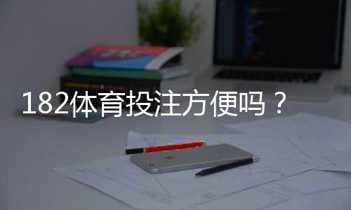 182体育投注方便吗？注册、充值、提现与使用体验全解析