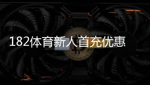 182体育新人首充优惠怎么领取?新手领取攻略、步骤与注意事项