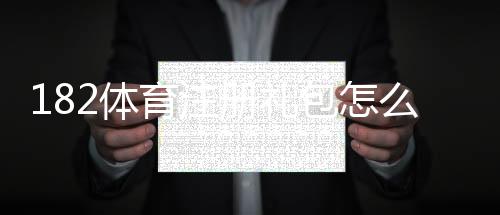 182体育注册礼包怎么领?新手注册流程、礼包内容与领取使用攻略