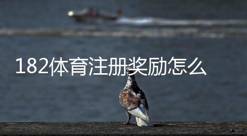 182体育注册奖励怎么领取？新手步骤、额度与注意事项全攻略