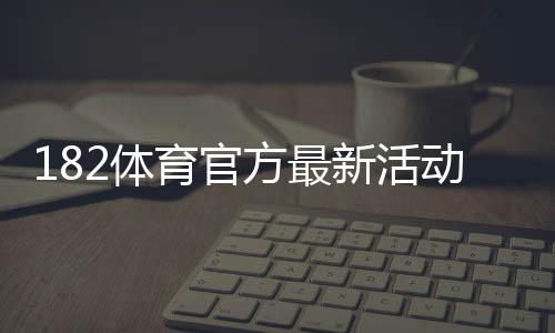 182体育官方最新活动怎么玩？优惠福利、参与流程与安全注意事项一文看懂
