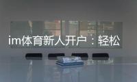 im体育新人开户：轻松注册享首存礼遇与新手专享福利