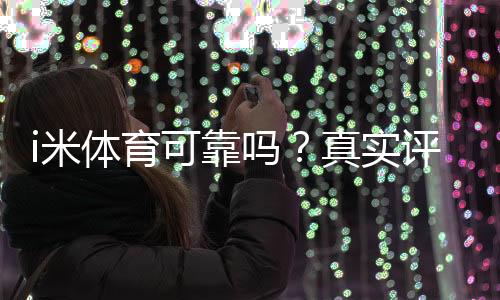 i米体育可靠吗？真实评测与用户口碑、提现安全性全面解析