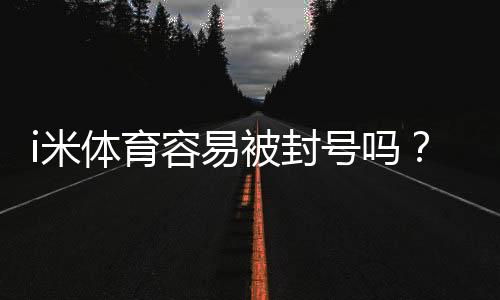 i米体育容易被封号吗?资深玩家揭秘防封技巧与平台选择