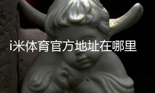 i米体育官方地址在哪里?最新官网入口、登录方法与防假冒识别指南