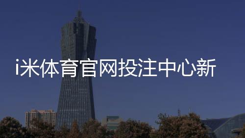 i米体育官网投注中心新手指南：注册、充值与热门投注玩法详解