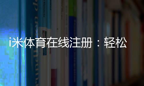 i米体育在线注册:轻松完成三步快速开户指南