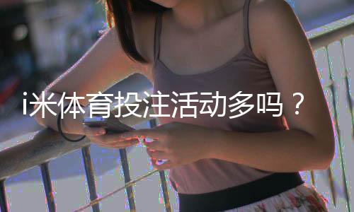 i米体育投注活动多吗？最新优惠与特色玩法全解析