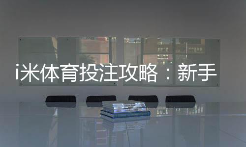 i米体育投注攻略:新手必学的三大实战技巧与策略解析