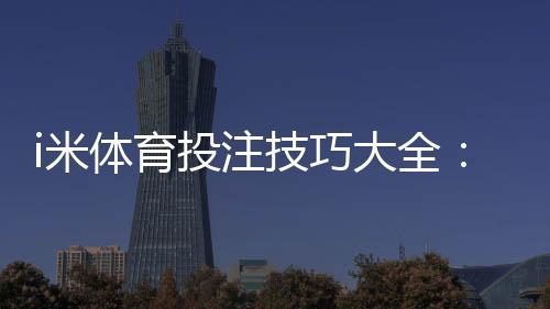 i米体育投注技巧大全:新手必看实战攻略与风险控制