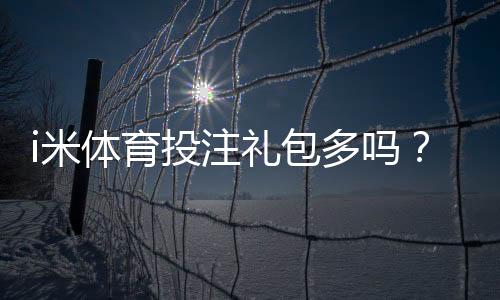 i米体育投注礼包多吗？揭秘新手必领的三大隐藏福利