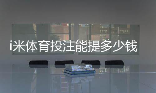 i米体育投注能提多少钱?揭秘提款额度与到账时效